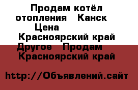 Продам котёл отопления . Канск. › Цена ­ 20 000 - Красноярский край Другое » Продам   . Красноярский край